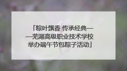 粽叶飘香 传承经典——芜湖高级职业技术学校举办端午节包粽子活动